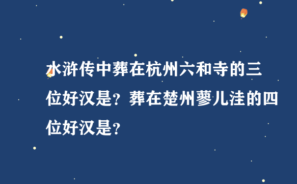 水浒传中葬在杭州六和寺的三位好汉是？葬在楚州蓼儿洼的四位好汉是？