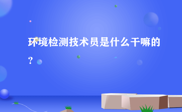 环境检测技术员是什么干嘛的？