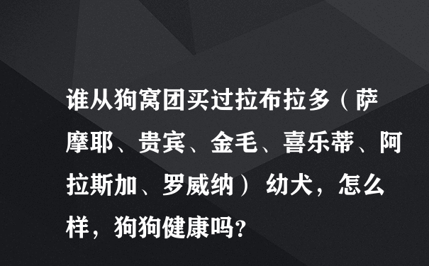 谁从狗窝团买过拉布拉多（萨摩耶、贵宾、金毛、喜乐蒂、阿拉斯加、罗威纳） 幼犬，怎么样，狗狗健康吗？