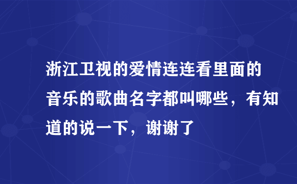 浙江卫视的爱情连连看里面的音乐的歌曲名字都叫哪些，有知道的说一下，谢谢了