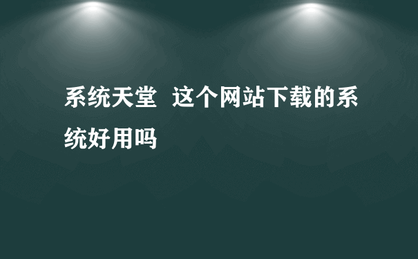 系统天堂  这个网站下载的系统好用吗