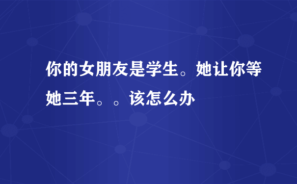 你的女朋友是学生。她让你等她三年。。该怎么办