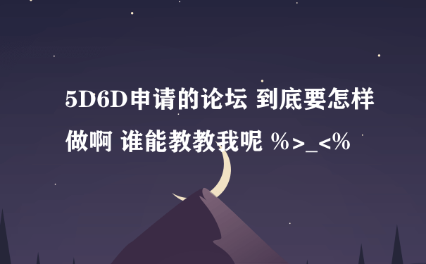 5D6D申请的论坛 到底要怎样做啊 谁能教教我呢 %>_<%