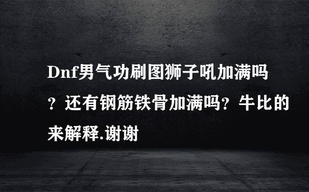 Dnf男气功刷图狮子吼加满吗？还有钢筋铁骨加满吗？牛比的来解释.谢谢