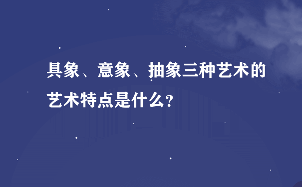 具象、意象、抽象三种艺术的艺术特点是什么？