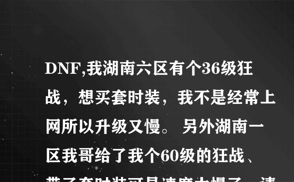 DNF,我湖南六区有个36级狂战，想买套时装，我不是经常上网所以升级又慢。 另外湖南一区我哥给了我个60级的狂战、带了套时装可是速度太慢了。请各位老哥给点意见，到底给哪个号买时装？谢谢