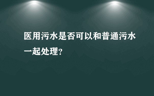 医用污水是否可以和普通污水一起处理？