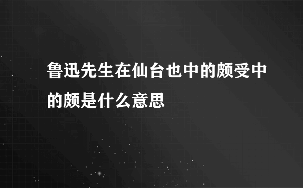 鲁迅先生在仙台也中的颇受中的颇是什么意思