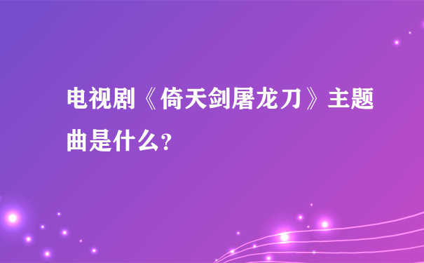 电视剧《倚天剑屠龙刀》主题曲是什么？