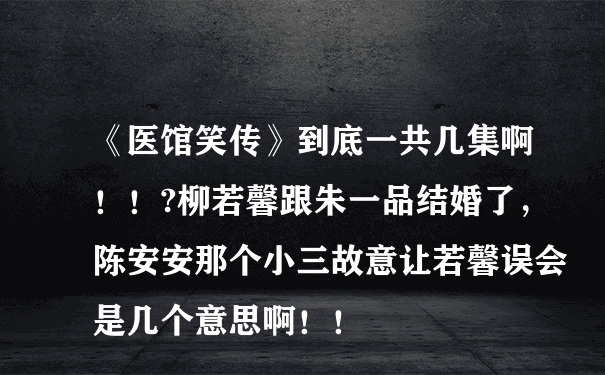 《医馆笑传》到底一共几集啊！！?柳若馨跟朱一品结婚了，陈安安那个小三故意让若馨误会是几个意思啊！！