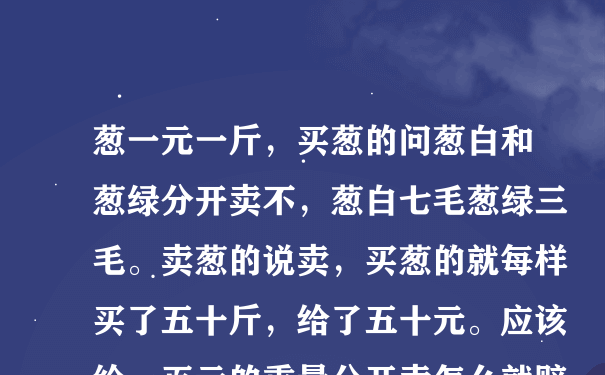 葱一元一斤，买葱的问葱白和葱绿分开卖不，葱白七毛葱绿三毛。卖葱的说卖，买葱的就每样买了五十斤，给了五十元。应该给一百元的重量分开卖怎么就赔了？有公试没。不懂的别答