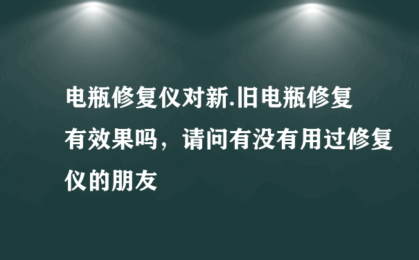 电瓶修复仪对新.旧电瓶修复有效果吗，请问有没有用过修复仪的朋友