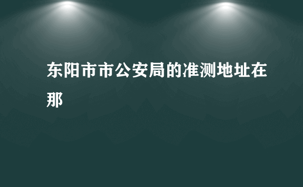 东阳市市公安局的准测地址在那