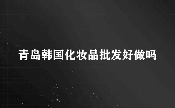 青岛韩国化妆品批发好做吗