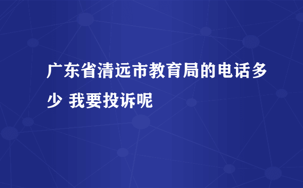 广东省清远市教育局的电话多少 我要投诉呢