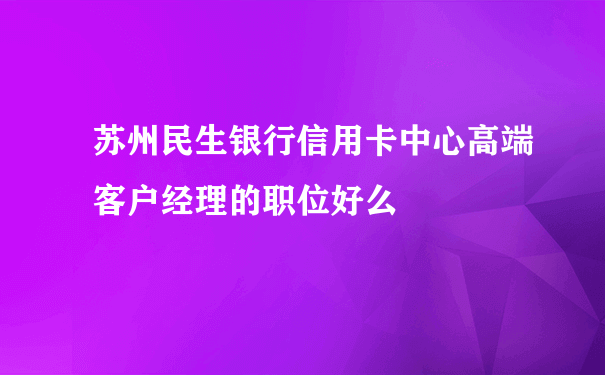 苏州民生银行信用卡中心高端客户经理的职位好么