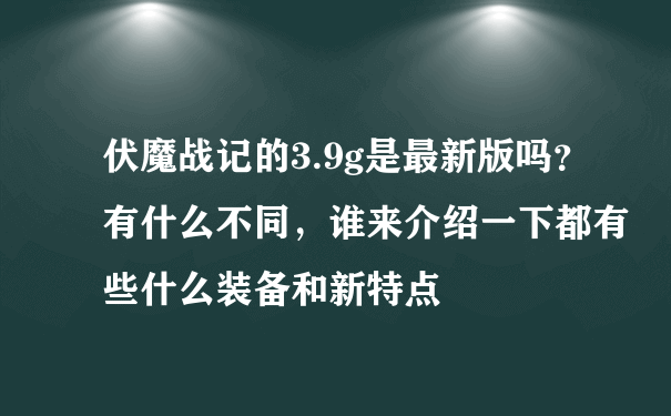 伏魔战记的3.9g是最新版吗？有什么不同，谁来介绍一下都有些什么装备和新特点