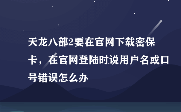 天龙八部2要在官网下载密保卡，在官网登陆时说用户名或口号错误怎么办