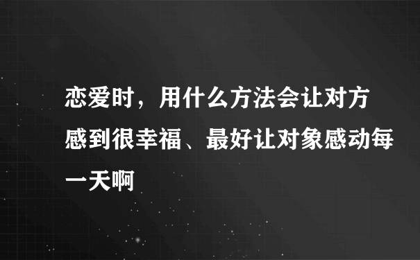 恋爱时，用什么方法会让对方感到很幸福、最好让对象感动每一天啊