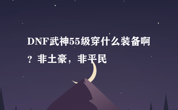 DNF武神55级穿什么装备啊？非土豪，非平民