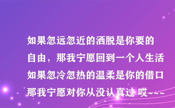 如果忽远忽近的洒脱是你要的自由，那我宁愿回到一个人生活如果忽冷忽热的温柔是你的借口那我宁愿对你从没认真过 哎~~~