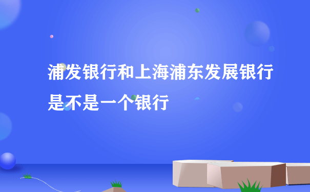 浦发银行和上海浦东发展银行是不是一个银行