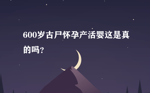 600岁古尸怀孕产活婴这是真的吗？