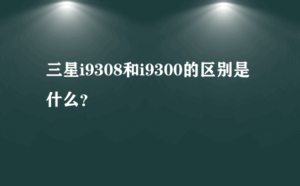 三星i9308和i9300的区别是什么？