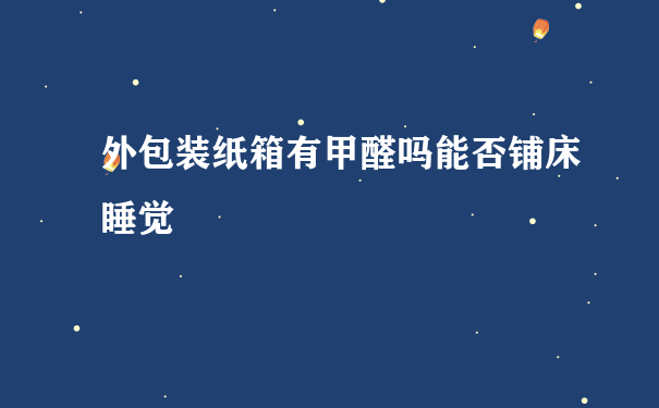 外包装纸箱有甲醛吗能否铺床睡觉