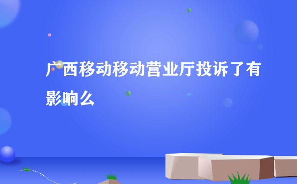 广西移动移动营业厅投诉了有影响么