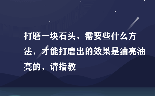 打磨一块石头，需要些什么方法，才能打磨出的效果是油亮油亮的，请指教