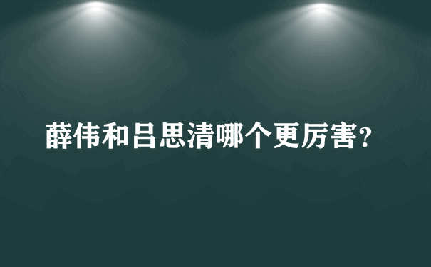 薛伟和吕思清哪个更厉害？