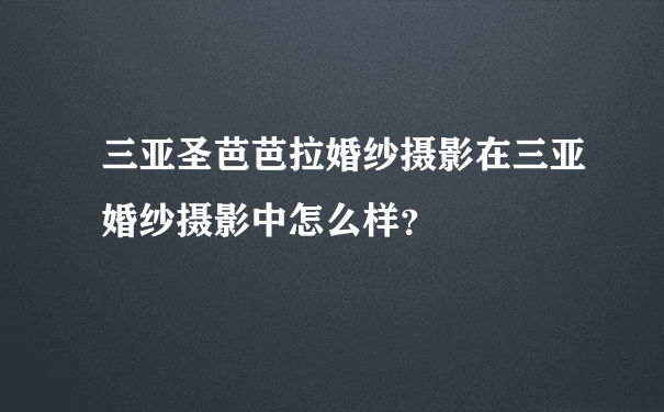 三亚圣芭芭拉婚纱摄影在三亚婚纱摄影中怎么样？