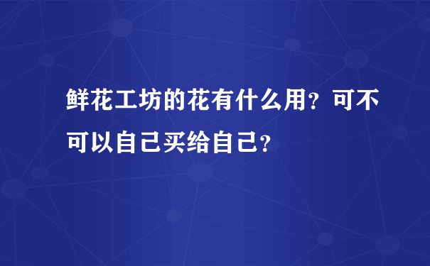 鲜花工坊的花有什么用？可不可以自己买给自己？