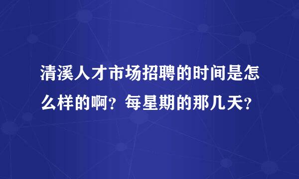 清溪人才市场招聘的时间是怎么样的啊？每星期的那几天？