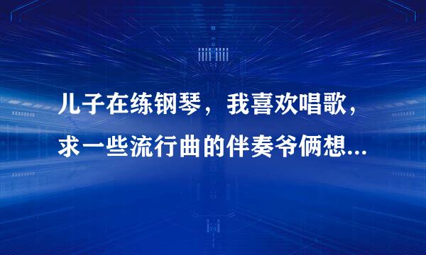 儿子在练钢琴，我喜欢唱歌，求一些流行曲的伴奏爷俩想合作下，哈哈，谢谢啦！