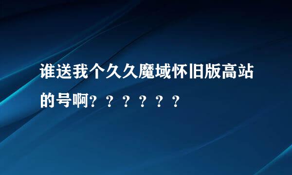 谁送我个久久魔域怀旧版高站的号啊？？？？？？