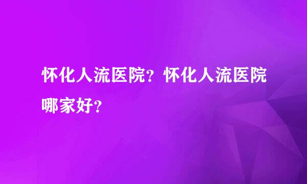 怀化人流医院？怀化人流医院哪家好？