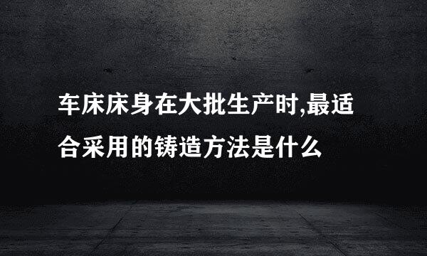 车床床身在大批生产时,最适合采用的铸造方法是什么