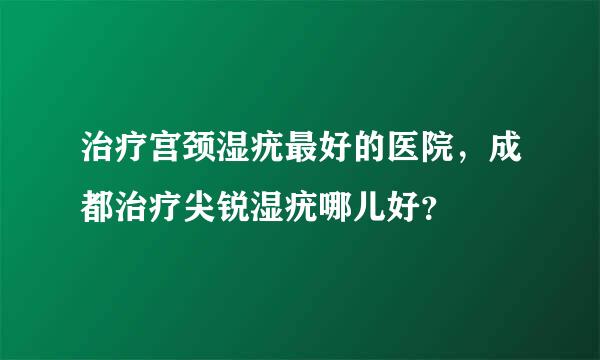 治疗宫颈湿疣最好的医院，成都治疗尖锐湿疣哪儿好？