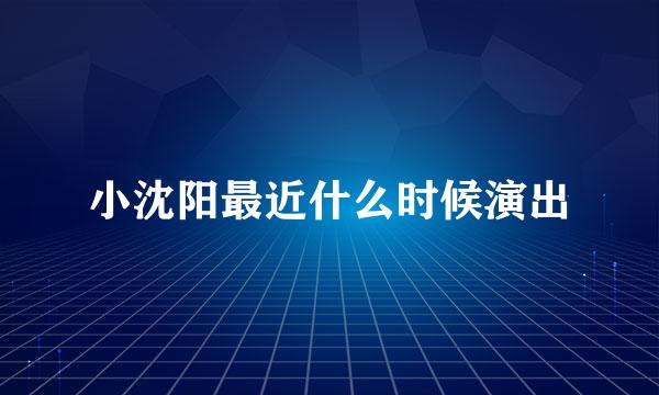 小沈阳最近什么时候演出