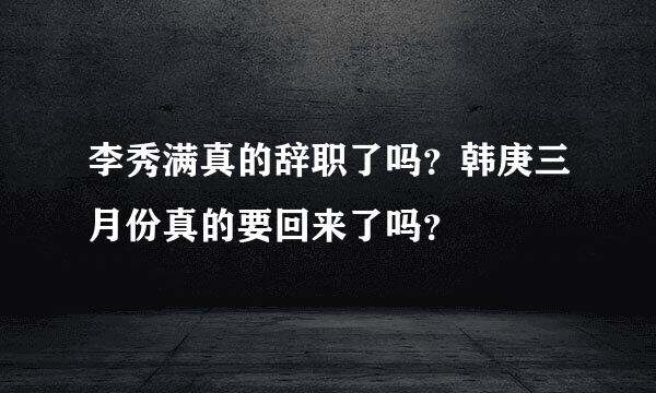 李秀满真的辞职了吗？韩庚三月份真的要回来了吗？