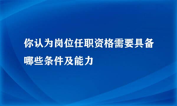 你认为岗位任职资格需要具备哪些条件及能力