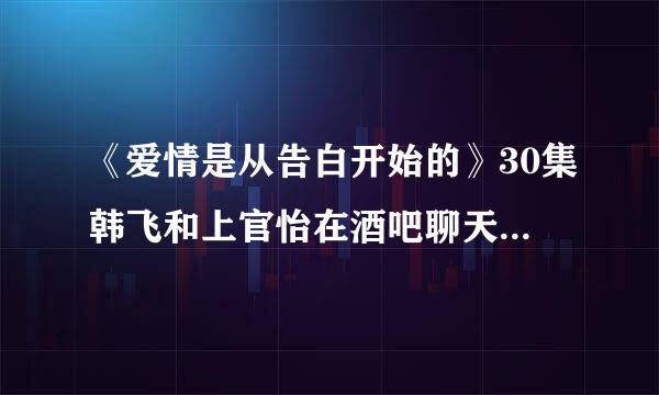 《爱情是从告白开始的》30集韩飞和上官怡在酒吧聊天时有一个音乐，那个音乐是啥？？有奖励，谢谢