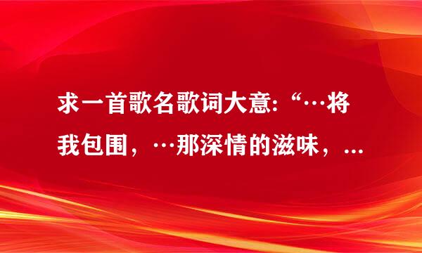 求一首歌名歌词大意:“…将我包围，…那深情的滋味，…”?其他歌词没记住，哪位大神猜