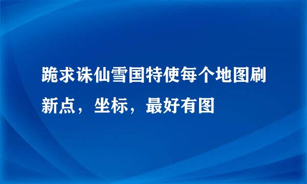 跪求诛仙雪国特使每个地图刷新点，坐标，最好有图