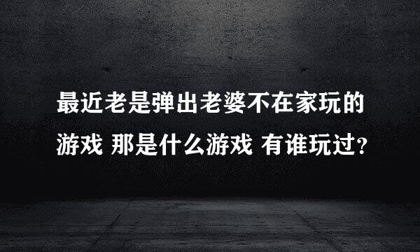 最近老是弹出老婆不在家玩的游戏 那是什么游戏 有谁玩过？