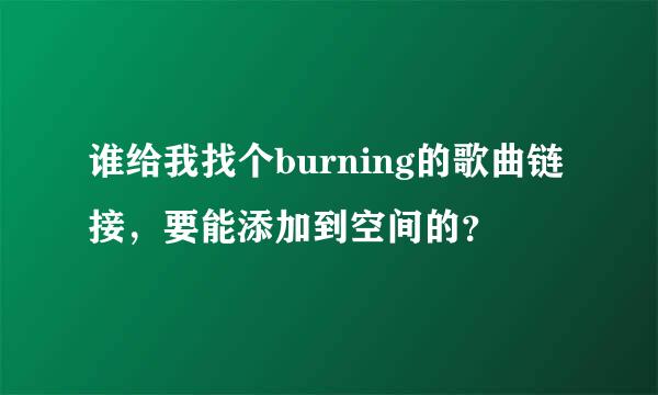 谁给我找个burning的歌曲链接，要能添加到空间的？