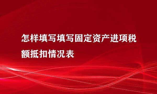 怎样填写填写固定资产进项税额抵扣情况表