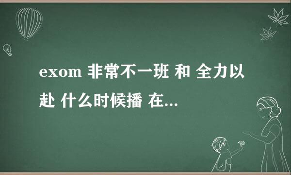 exom 非常不一班 和 全力以赴 什么时候播 在哪个台播~~~麻烦说详细一点